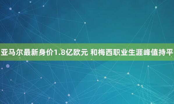 亚马尔最新身价1.8亿欧元 和梅西职业生涯峰值持平