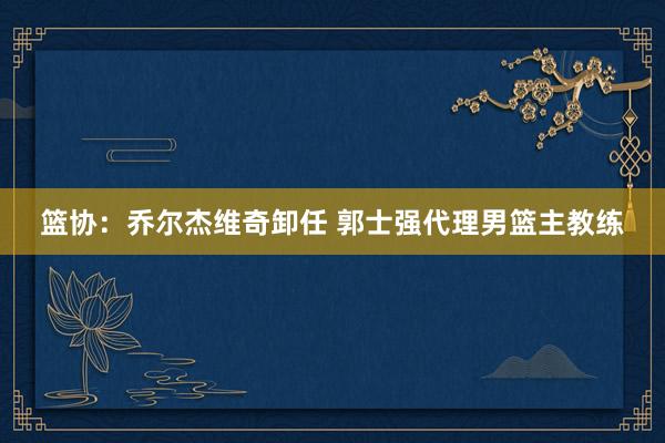 篮协：乔尔杰维奇卸任 郭士强代理男篮主教练