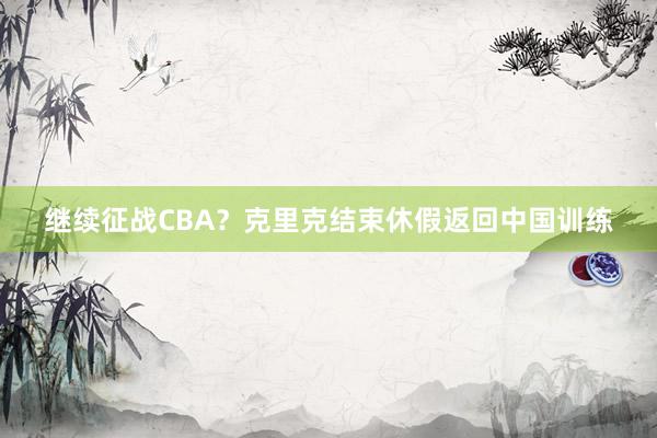 继续征战CBA？克里克结束休假返回中国训练