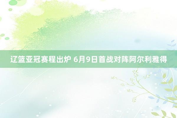 辽篮亚冠赛程出炉 6月9日首战对阵阿尔利雅得
