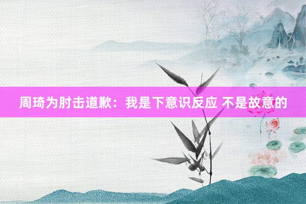 周琦为肘击道歉：我是下意识反应 不是故意的