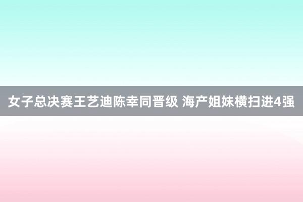 女子总决赛王艺迪陈幸同晋级 海产姐妹横扫进4强