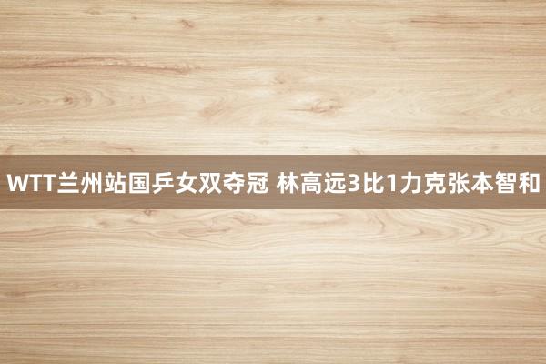 WTT兰州站国乒女双夺冠 林高远3比1力克张本智和