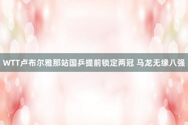 WTT卢布尔雅那站国乒提前锁定两冠 马龙无缘八强