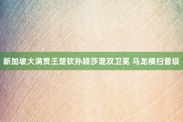 新加坡大满贯王楚钦孙颖莎混双卫冕 马龙横扫晋级
