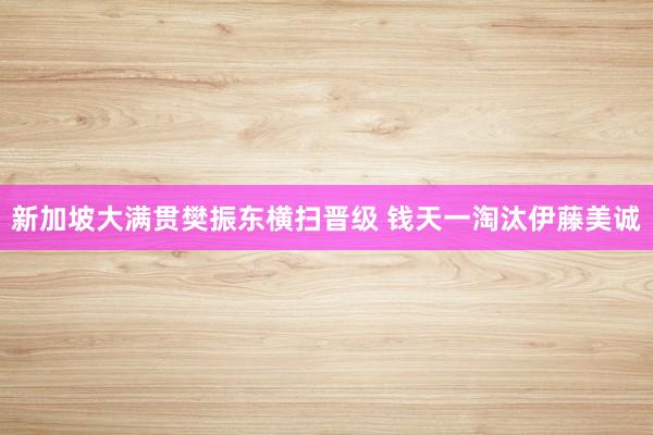 新加坡大满贯樊振东横扫晋级 钱天一淘汰伊藤美诚