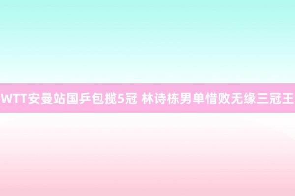 WTT安曼站国乒包揽5冠 林诗栋男单惜败无缘三冠王