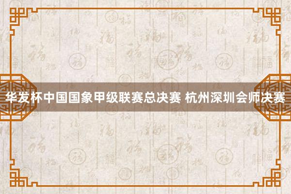 华发杯中国国象甲级联赛总决赛 杭州深圳会师决赛