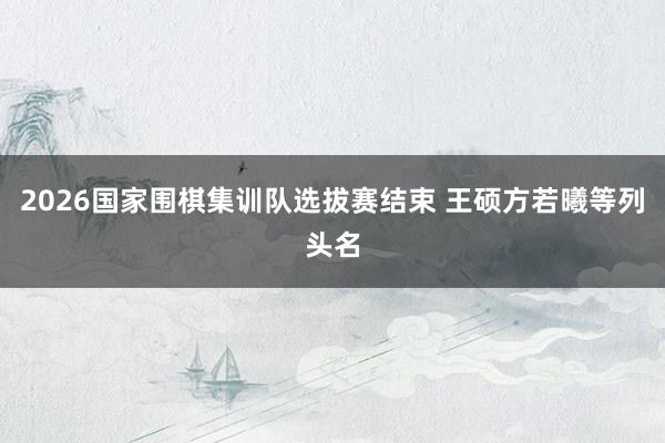 2026国家围棋集训队选拔赛结束 王硕方若曦等列头名