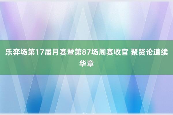 乐弈场第17届月赛暨第87场周赛收官 聚贤论道续华章