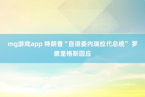 mg游戏app 特朗普“自诩委内瑞拉代总统” 罗德里格斯回应