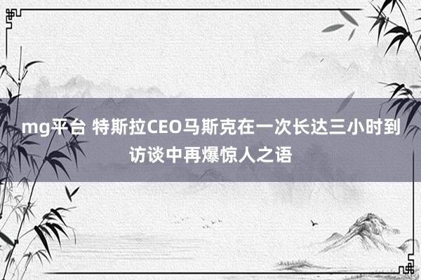mg平台 特斯拉CEO马斯克在一次长达三小时到访谈中再爆惊人之语