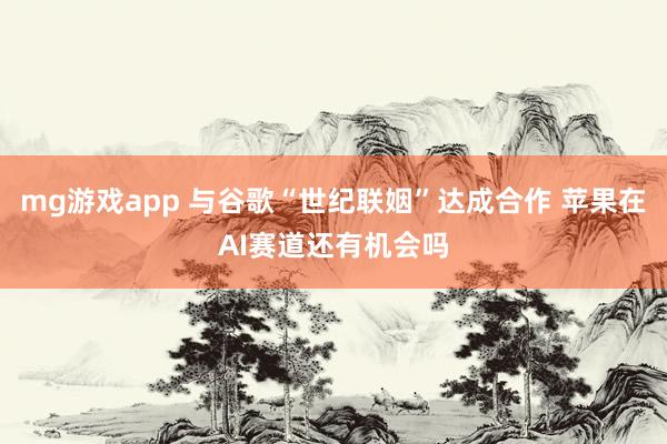 mg游戏app 与谷歌“世纪联姻”达成合作 苹果在AI赛道还有机会吗
