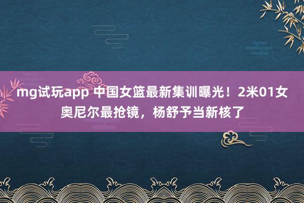 mg试玩app 中国女篮最新集训曝光！2米01女奥尼尔最抢镜，杨舒予当新核了