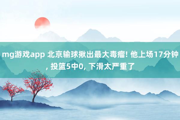 mg游戏app 北京输球揪出最大毒瘤! 他上场17分钟, 投篮5中0, 下滑太严重了