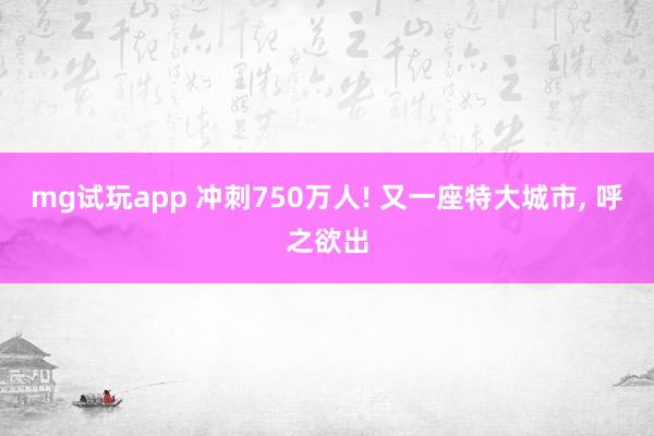mg试玩app 冲刺750万人! 又一座特大城市, 呼之欲出