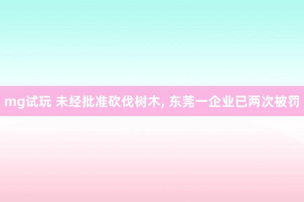 mg试玩 未经批准砍伐树木, 东莞一企业已两次被罚
