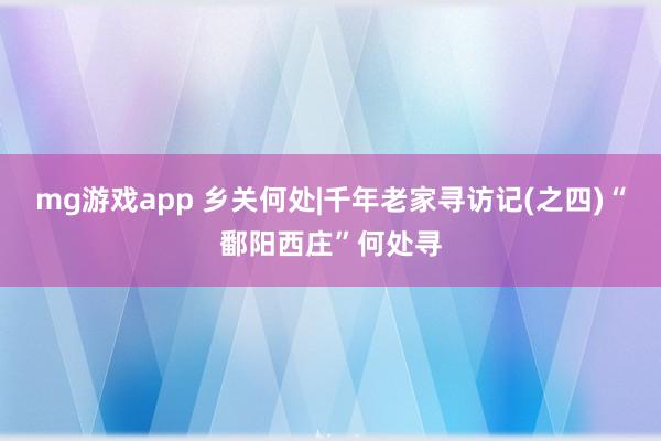 mg游戏app 乡关何处|千年老家寻访记(之四)“鄱阳西庄”何处寻
