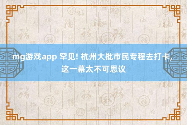 mg游戏app 罕见! 杭州大批市民专程去打卡, 这一幕太不可思议