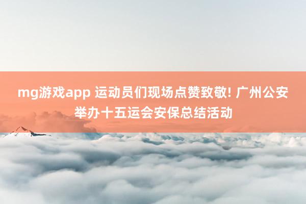 mg游戏app 运动员们现场点赞致敬! 广州公安举办十五运会安保总结活动