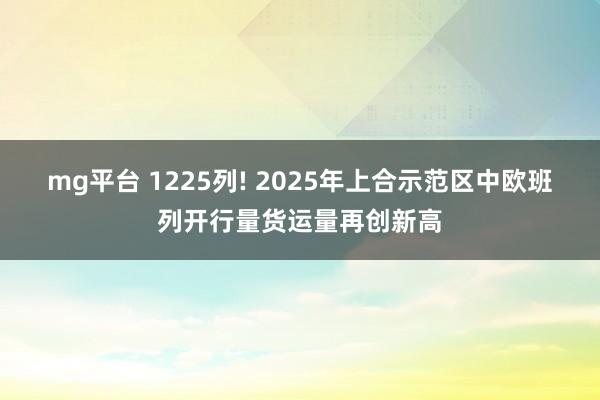 mg平台 1225列! 2025年上合示范区中欧班列开行量货运量再创新高