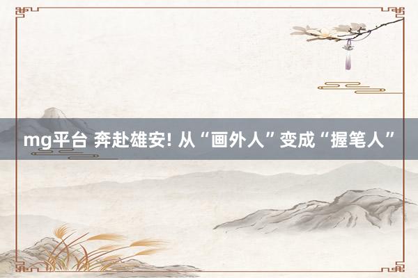 mg平台 奔赴雄安! 从“画外人”变成“握笔人”