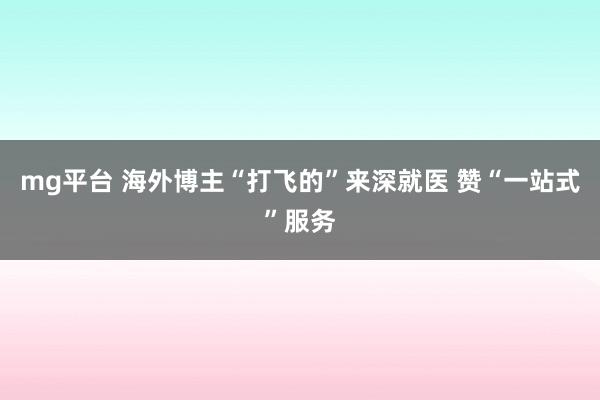 mg平台 海外博主“打飞的”来深就医 赞“一站式”服务