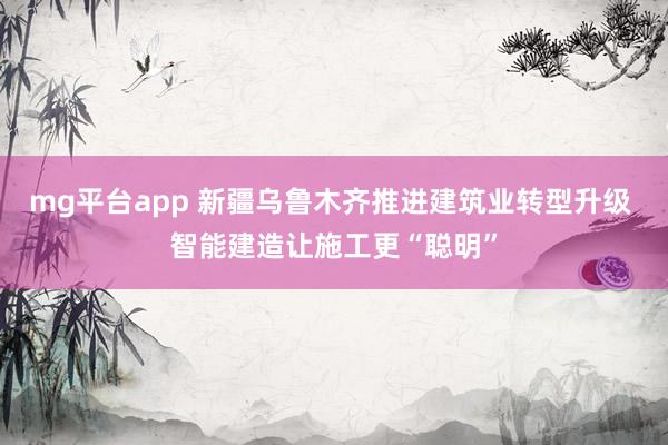 mg平台app 新疆乌鲁木齐推进建筑业转型升级 智能建造让施工更“聪明”