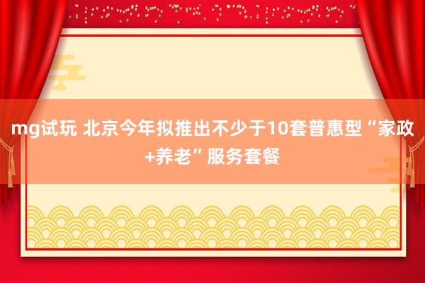 mg试玩 北京今年拟推出不少于10套普惠型“家政+养老”服务套餐