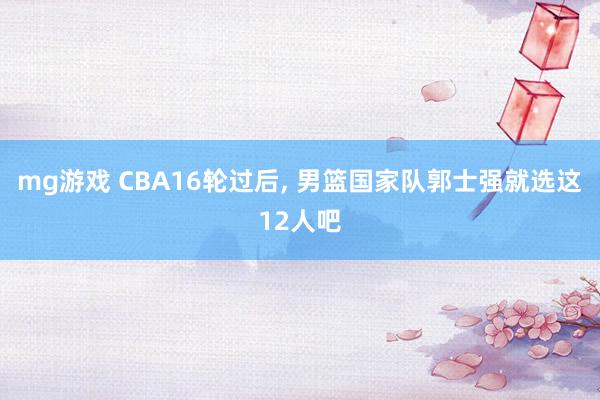 mg游戏 CBA16轮过后, 男篮国家队郭士强就选这12人吧