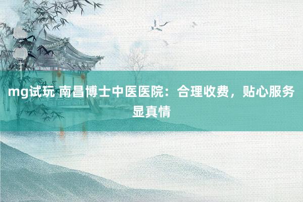 mg试玩 南昌博士中医医院：合理收费，贴心服务显真情