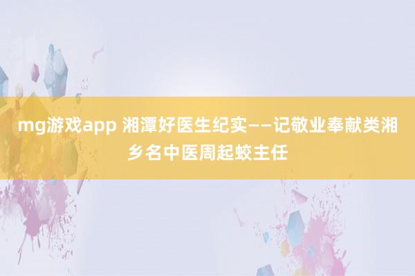 mg游戏app 湘潭好医生纪实——记敬业奉献类湘乡名中医周起蛟主任
