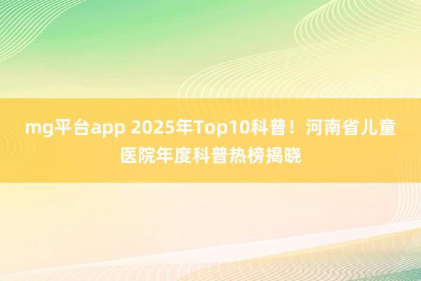 mg平台app 2025年Top10科普！河南省儿童医院年度科普热榜揭晓