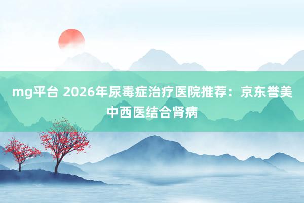 mg平台 2026年尿毒症治疗医院推荐:京东誉美中西医结合肾病