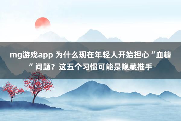mg游戏app 为什么现在年轻人开始担心“血糖”问题？这五个习惯可能是隐藏推手