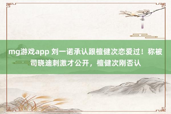 mg游戏app 刘一诺承认跟檀健次恋爱过!称被司晓迪刺激才公开,檀健次刚否认