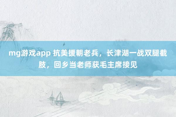 mg游戏app 抗美援朝老兵，长津湖一战双腿截肢，回乡当老师获毛主席接见