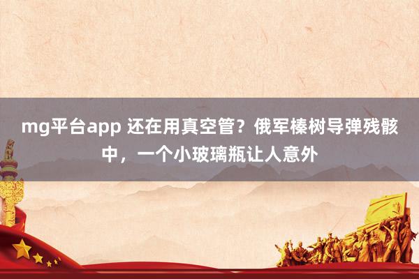 mg平台app 还在用真空管?俄军榛树导弹残骸中,一个小玻璃瓶让人意外