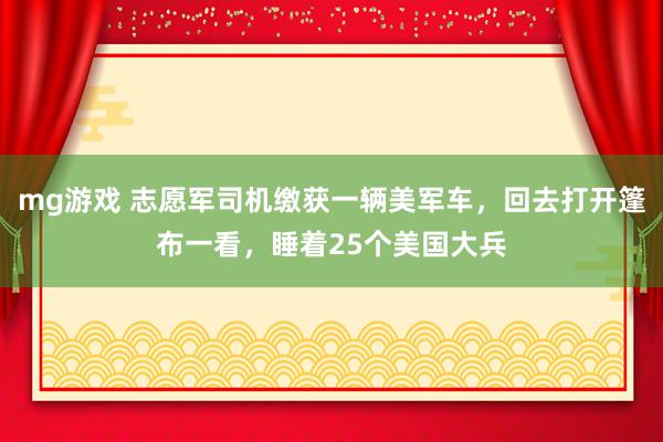 mg游戏 志愿军司机缴获一辆美军车，回去打开篷布一看，睡着25个美国大兵
