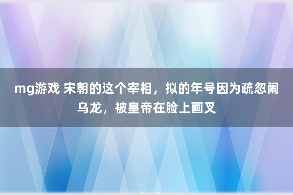 mg游戏 宋朝的这个宰相,拟的年号因为疏忽闹乌龙,被皇帝在脸上画叉