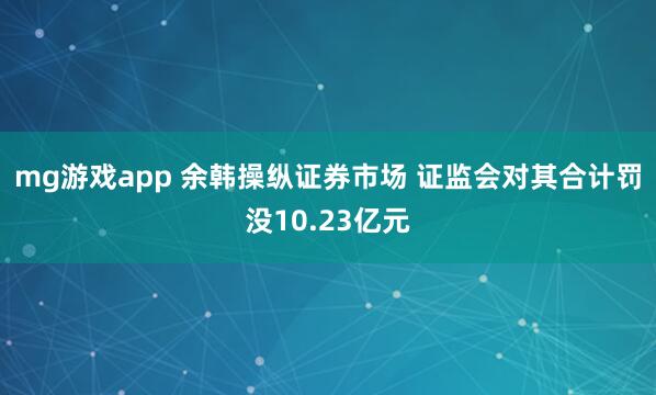 mg游戏app 余韩操纵证券市场 证监会对其合计罚没10.23亿元