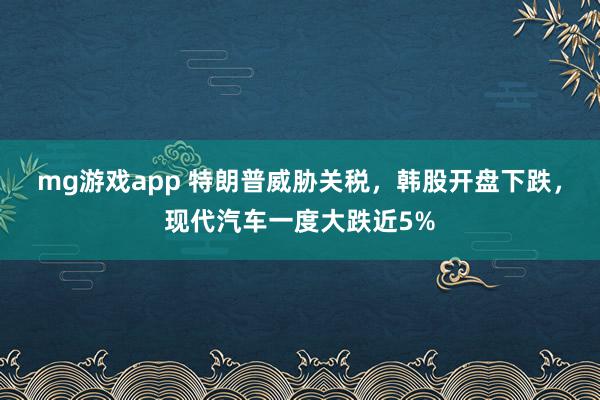 mg游戏app 特朗普威胁关税，韩股开盘下跌，现代汽车一度大跌近5%