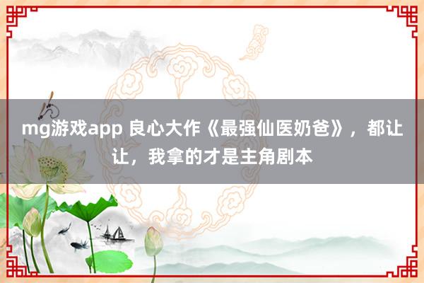 mg游戏app 良心大作《最强仙医奶爸》，都让让，我拿的才是主角剧本