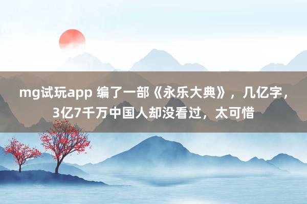 mg试玩app 编了一部《永乐大典》,几亿字,3亿7千万中国人却没看过,太可惜
