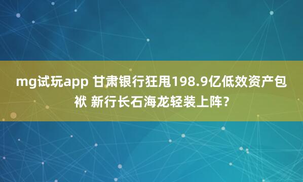 mg试玩app 甘肃银行狂甩198.9亿低效资产包袱 新行长石海龙轻装上阵?