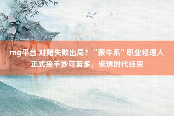 mg平台 对赌失败出局?“蒙牛系”职业经理人正式接手妙可蓝多,柴琇时代结束