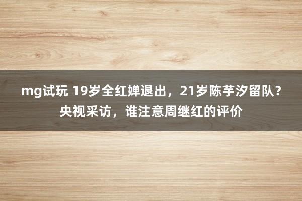 mg试玩 19岁全红婵退出,21岁陈芋汐留队?央视采访,谁注意周继红的评价