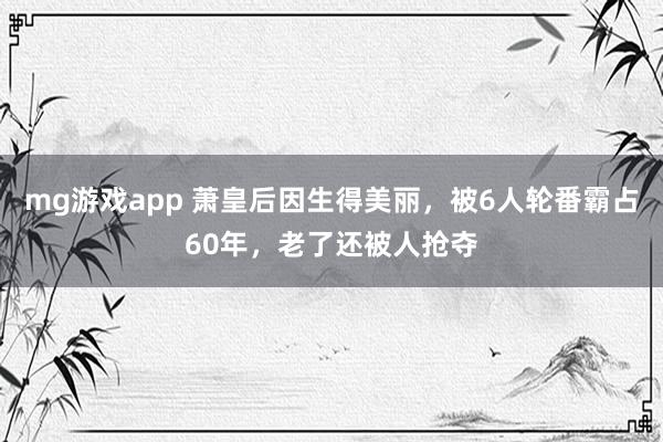 mg游戏app 萧皇后因生得美丽,被6人轮番霸占60年,老了还被人抢夺