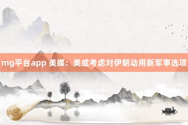 mg平台app 美媒：美或考虑对伊朗动用新军事选项