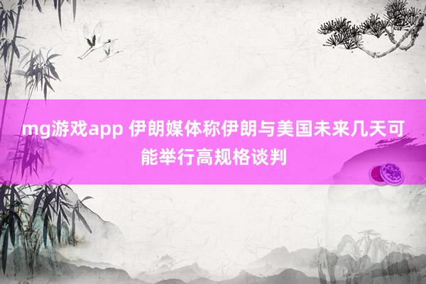 mg游戏app 伊朗媒体称伊朗与美国未来几天可能举行高规格谈判